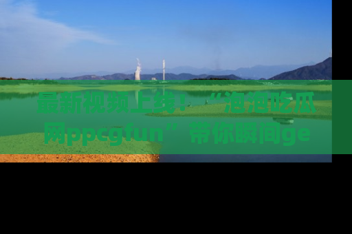 最新视频上线!“泡泡吃瓜网ppcgfun”带你瞬间get吃瓜圈的秘密