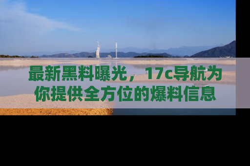 最新黑料曝光，17c导航为你提供全方位的爆料信息