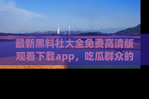 最新黑料社大全免费高清版观看下载app,吃瓜群众的必备神器
