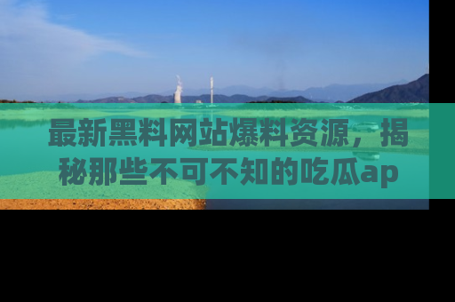 最新黑料网站爆料资源,揭秘那些不可不知的吃瓜app!