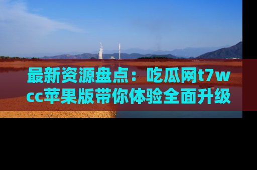 最新资源盘点:吃瓜网t7wcc苹果版带你体验全面升级