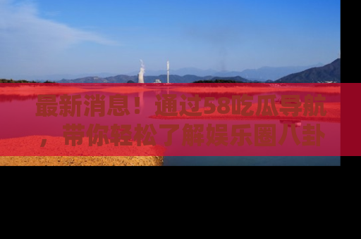 最新消息!通过58吃瓜导航,带你轻松了解娱乐圈八卦动态!