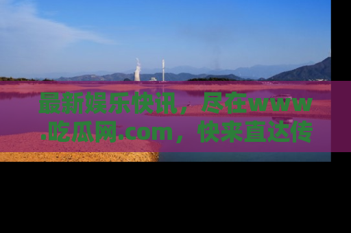 最新娱乐快讯,尽在www.吃瓜网.com,快来直达传送门收获惊喜吧!