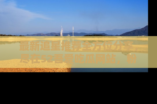最新追星推荐全方位分享,尽在52吾爱吃瓜网站,粉丝必看